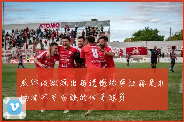 瓜帅谈欧冠出局遗憾称萨拉赫是利物浦不可或缺的传奇球员