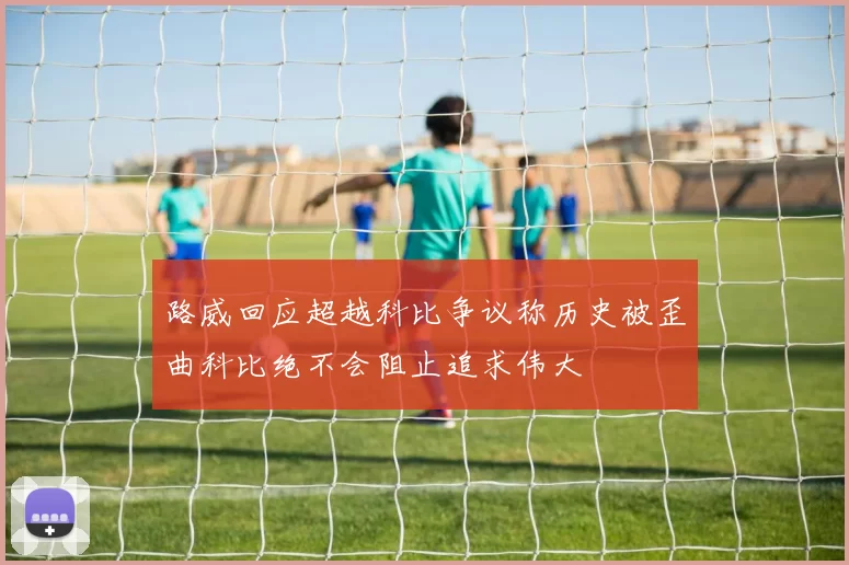 路威回应超越科比争议称历史被歪曲科比绝不会阻止追求伟大