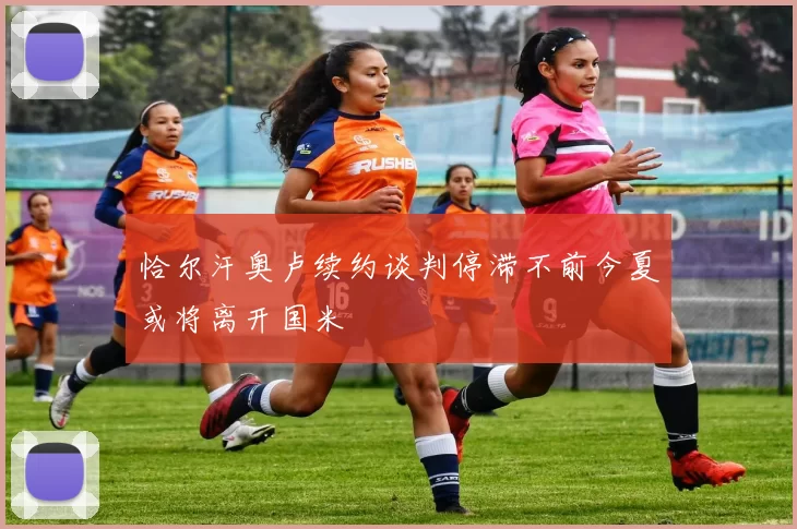 恰尔汗奥卢续约谈判停滞不前今夏或将离开国米
