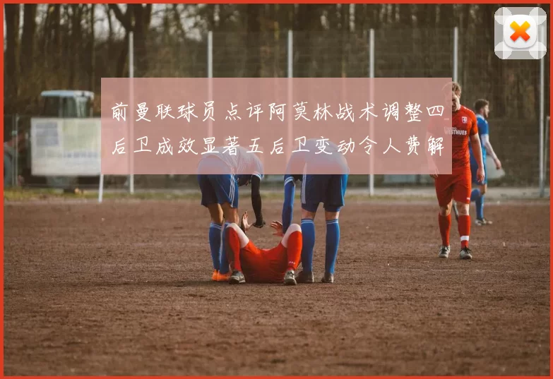 前曼联球员点评阿莫林战术调整四后卫成效显著五后卫变动令人费解