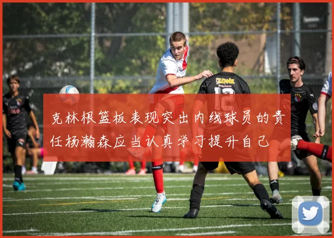 克林根篮板表现突出内线球员的责任杨瀚森应当认真学习提升自己