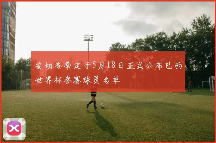 安切洛蒂定于5月18日正式公布巴西世界杯参赛球员名单
