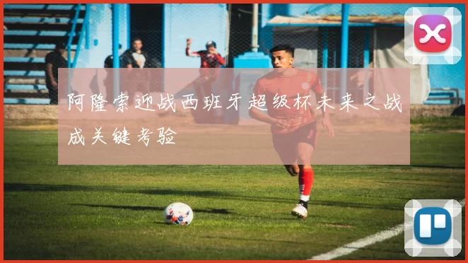 阿隆索迎战西班牙超级杯未来之战成关键考验