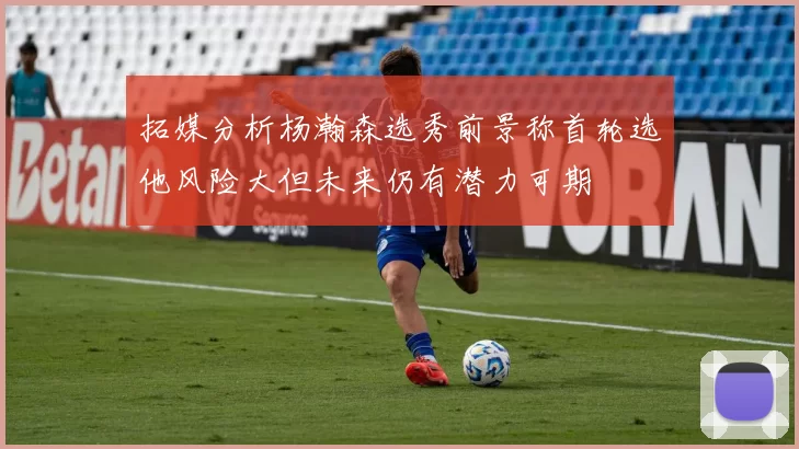 拓媒分析杨瀚森选秀前景称首轮选他风险大但未来仍有潜力可期