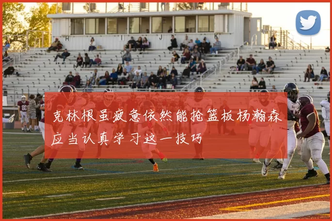 克林根虽疲惫依然能抢篮板杨瀚森应当认真学习这一技巧