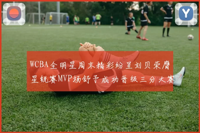WCBA全明星周末精彩纷呈刘贝荣膺星锐赛MVP杨舒予成功晋级三分大赛决赛