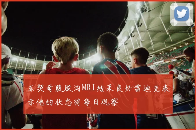 东契奇腹股沟MRI结果良好雷迪克表示他的状态将每日观察