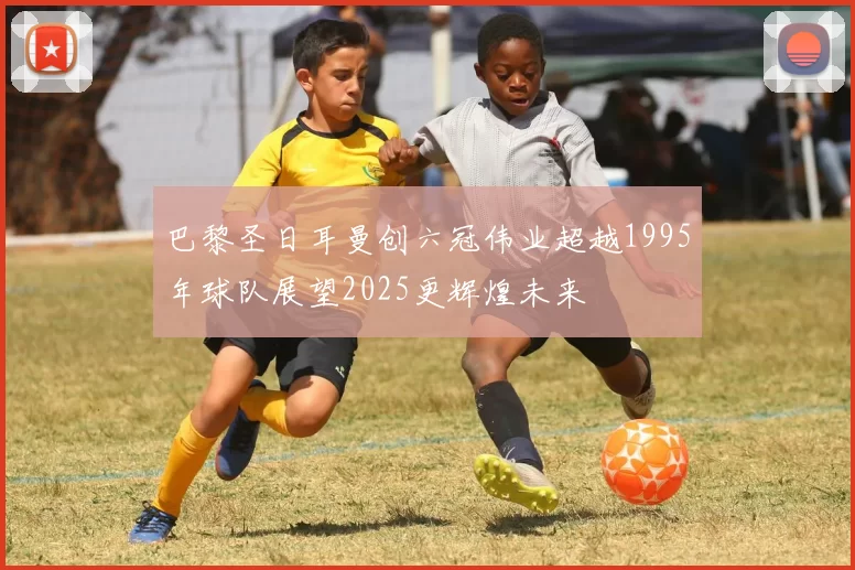 巴黎圣日耳曼创六冠伟业超越1995年球队展望2025更辉煌未来