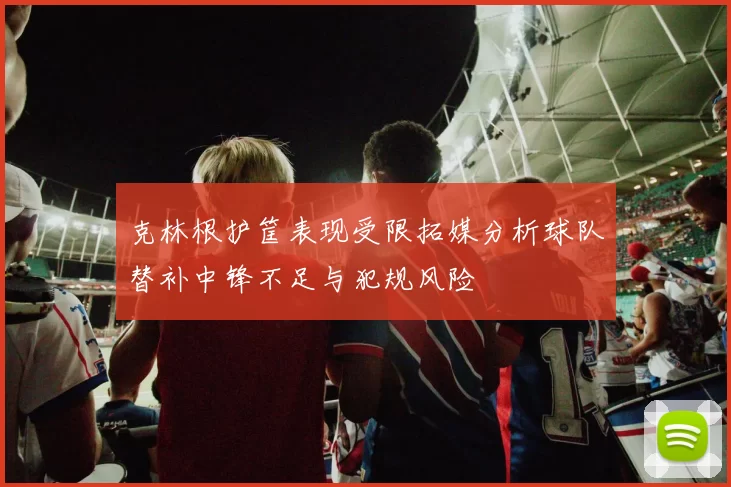 克林根护筐表现受限拓媒分析球队替补中锋不足与犯规风险