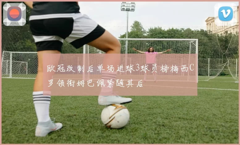 欧冠改制后单场进球3球员榜梅西C罗领衔姆巴佩紧随其后