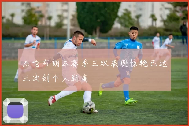 杰伦布朗本赛季三双表现惊艳已达三次创个人新高