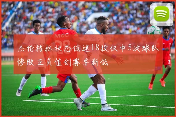杰伦格林状态低迷18投仅中5次球队惨败正负值创赛季新低
