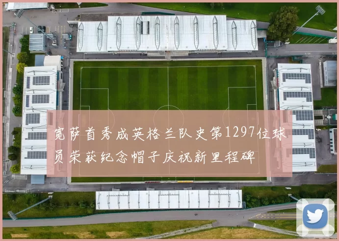 宽萨首秀成英格兰队史第1297位球员荣获纪念帽子庆祝新里程碑