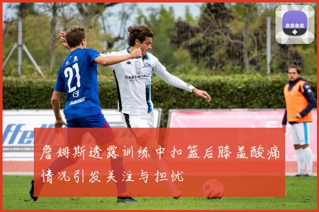 詹姆斯透露训练中扣篮后膝盖酸痛情况引发关注与担忧