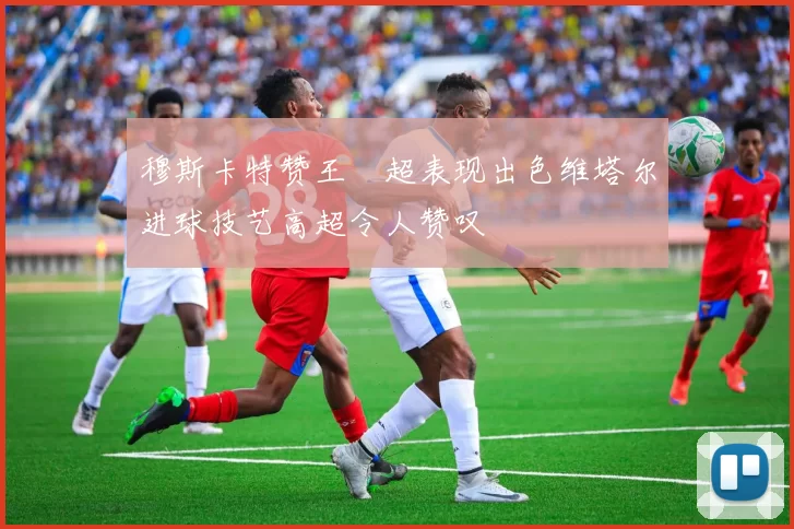 穆斯卡特赞王燊超表现出色维塔尔进球技艺高超令人赞叹