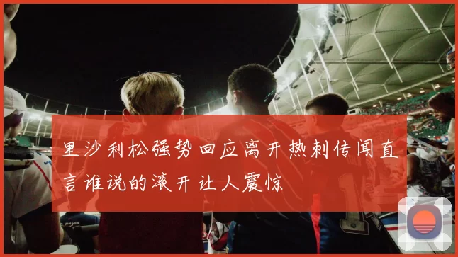 里沙利松强势回应离开热刺传闻直言谁说的滚开让人震惊