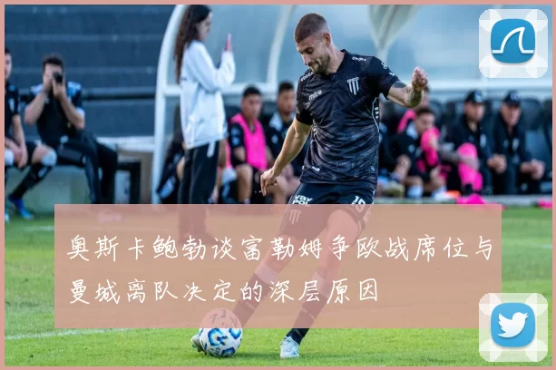 奥斯卡鲍勃谈富勒姆争欧战席位与曼城离队决定的深层原因